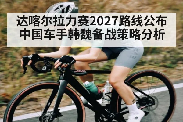 达喀尔拉力赛2027路线公布中国车手韩魏备战策略分析