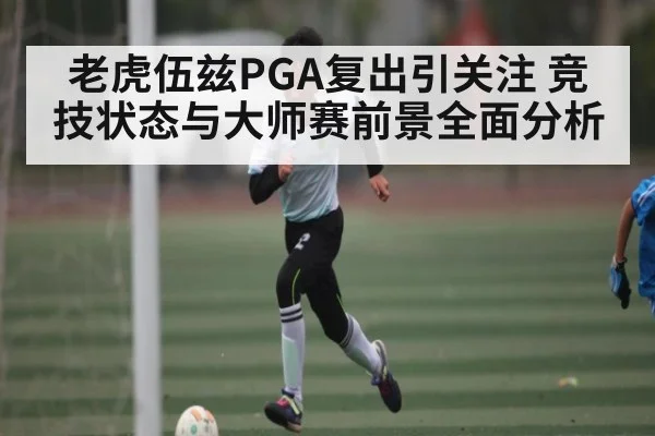 老虎伍兹PGA复出引关注 竞技状态与大师赛前景全面分析