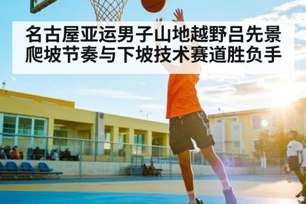 名古屋亚运男子山地越野吕先景爬坡节奏与下坡技术赛道胜负手