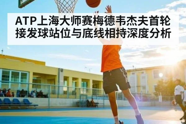 ATP上海大师赛梅德韦杰夫首轮接发球站位与底线相持深度分析
