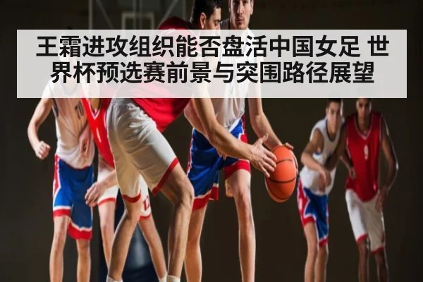 王霜进攻组织能否盘活中国女足 世界杯预选赛前景与突围路径展望 | kaiyun